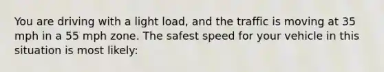 You are driving with a light load, and the traffic is moving at 35 mph in a 55 mph zone. The safest speed for your vehicle in this situation is most likely: