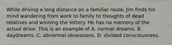 While driving a long distance on a familiar route, Jim finds his mind wandering from work to family to thoughts of dead relatives and winning the lottery. He has no memory of the actual drive. This is an example of A. normal dreams. B. daydreams. C. abnormal obsessions. D. divided consciousness.