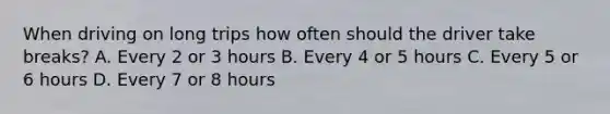 When driving on long trips how often should the driver take breaks? A. Every 2 or 3 hours B. Every 4 or 5 hours C. Every 5 or 6 hours D. Every 7 or 8 hours