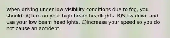 When driving under low-visibility conditions due to fog, you should: A)Turn on your high beam headlights. B)Slow down and use your low beam headlights. C)Increase your speed so you do not cause an accident.