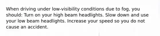 When driving under low-visibility conditions due to fog, you should: Turn on your high beam headlights. Slow down and use your low beam headlights. Increase your speed so you do not cause an accident.