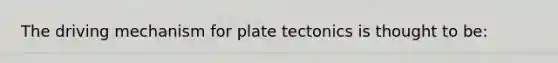 The driving mechanism for plate tectonics is thought to be: