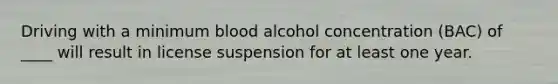 Driving with a minimum blood alcohol concentration (BAC) of ____ will result in license suspension for at least one year.