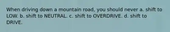 When driving down a mountain road, you should never a. shift to LOW. b. shift to NEUTRAL. c. shift to OVERDRIVE. d. shift to DRIVE.