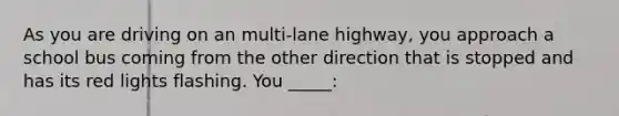 As you are driving on an multi-lane highway, you approach a school bus coming from the other direction that is stopped and has its red lights flashing. You _____: