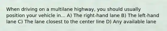 When driving on a multilane highway, you should usually position your vehicle in... A) The right-hand lane B) The left-hand lane C) The lane closest to the center line D) Any available lane