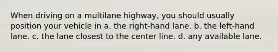 When driving on a multilane highway, you should usually position your vehicle in a. the right-hand lane. b. the left-hand lane. c. the lane closest to the center line. d. any available lane.