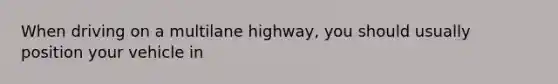 When driving on a multilane highway, you should usually position your vehicle in