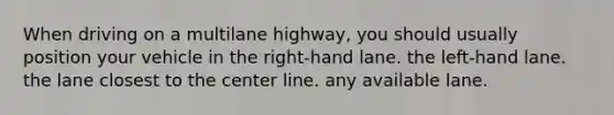 When driving on a multilane highway, you should usually position your vehicle in the right-hand lane. the left-hand lane. the lane closest to the center line. any available lane.