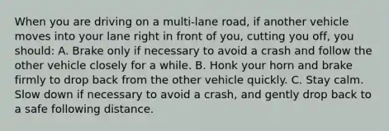 When you are driving on a multi-lane road, if another vehicle moves into your lane right in front of you, cutting you off, you should: A. Brake only if necessary to avoid a crash and follow the other vehicle closely for a while. B. Honk your horn and brake firmly to drop back from the other vehicle quickly. C. Stay calm. Slow down if necessary to avoid a crash, and gently drop back to a safe following distance.