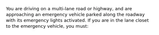 You are driving on a multi-lane road or highway, and are approaching an emergency vehicle parked along the roadway with its emergency lights activated. If you are in the lane closet to the emergency vehicle, you must: