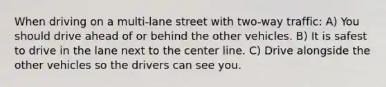 When driving on a multi-lane street with two-way traffic: A) You should drive ahead of or behind the other vehicles. B) It is safest to drive in the lane next to the center line. C) Drive alongside the other vehicles so the drivers can see you.