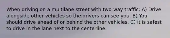 When driving on a multilane street with two-way traffic: A) Drive alongside other vehicles so the drivers can see you. B) You should drive ahead of or behind the other vehicles. C) It is safest to drive in the lane next to the centerline.