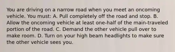 You are driving on a narrow road when you meet an oncoming vehicle. You must: A. Pull completely off the road and stop. B. Allow the oncoming vehicle at least one-half of the main-traveled portion of the road. C. Demand the other vehicle pull over to make room. D. Turn on your high beam headlights to make sure the other vehicle sees you.