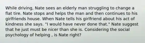 While driving, Nate sees an elderly man struggling to change a flat tire. Nate stops and helps the man and then continues to his girlfriends house. When Nate tells his girlfriend about his act of kindness she says. "I would have never done that." Nate suggest that he just must be nicer than she is. Considering the social psychology of helping , is Nate right?