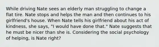 While driving Nate sees an elderly man struggling to change a flat tire. Nate stops and helps the man and then continues to his girlfriend's house. When Nate tells his girlfriend about his act of kindness, she says, "I would have done that." Nate suggests that he must be nicer than she is. Considering the social psychology of helping, is Nate right?