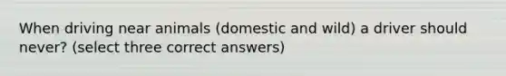 When driving near animals (domestic and wild) a driver should never? (select three correct answers)