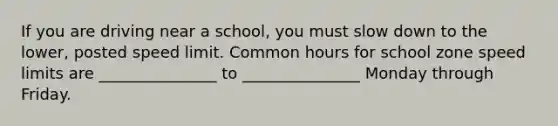 If you are driving near a school, you must slow down to the lower, posted speed limit. Common hours for school zone speed limits are _______________ to _______________ Monday through Friday.