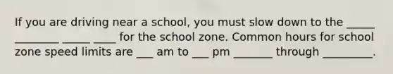 If you are driving near a school, you must slow down to the _____ ________ _____ ____ for the school zone. Common hours for school zone speed limits are ___ am to ___ pm _______ through _________.