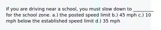 If you are driving near a school, you must slow down to _________ for the school zone. a.) the posted speed limit b.) 45 mph c.) 10 mph below the established speed limit d.) 35 mph