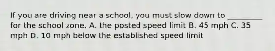 If you are driving near a school, you must slow down to _________ for the school zone. A. the posted speed limit B. 45 mph C. 35 mph D. 10 mph below the established speed limit