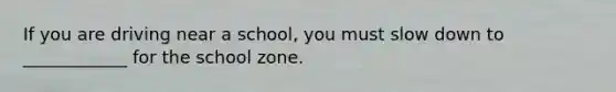 If you are driving near a school, you must slow down to ____________ for the school zone.