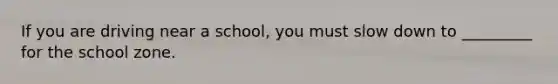 If you are driving near a school, you must slow down to _________ for the school zone.