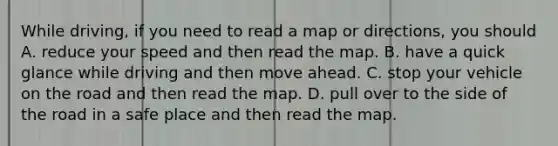 While driving, if you need to read a map or directions, you should A. reduce your speed and then read the map. B. have a quick glance while driving and then move ahead. C. stop your vehicle on the road and then read the map. D. pull over to the side of the road in a safe place and then read the map.