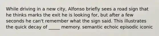 While driving in a new city, Alfonso briefly sees a road sign that he thinks marks the exit he is looking for, but after a few seconds he can't remember what the sign said. This illustrates the quick decay of _____ memory. semantic echoic episodic iconic