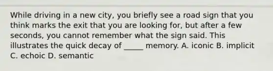 While driving in a new city, you briefly see a road sign that you think marks the exit that you are looking for, but after a few seconds, you cannot remember what the sign said. This illustrates the quick decay of _____ memory. A. iconic B. implicit C. echoic D. semantic