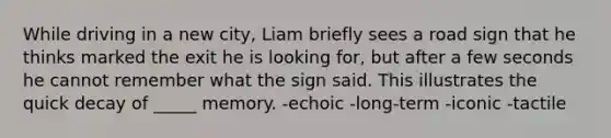 While driving in a new city, Liam briefly sees a road sign that he thinks marked the exit he is looking for, but after a few seconds he cannot remember what the sign said. This illustrates the quick decay of _____ memory. -echoic -long-term -iconic -tactile