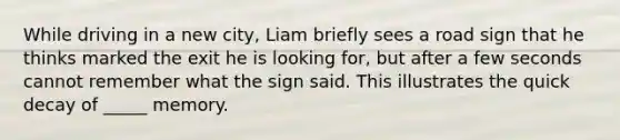 While driving in a new city, Liam briefly sees a road sign that he thinks marked the exit he is looking for, but after a few seconds cannot remember what the sign said. This illustrates the quick decay of _____ memory.