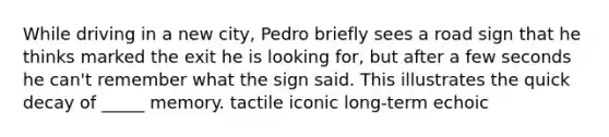 While driving in a new city, Pedro briefly sees a road sign that he thinks marked the exit he is looking for, but after a few seconds he can't remember what the sign said. This illustrates the quick decay of _____ memory. tactile iconic long-term echoic