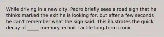 While driving in a new city, Pedro briefly sees a road sign that he thinks marked the exit he is looking for, but after a few seconds he can't remember what the sign said. This illustrates the quick decay of _____ memory. echoic tactile long-term iconic