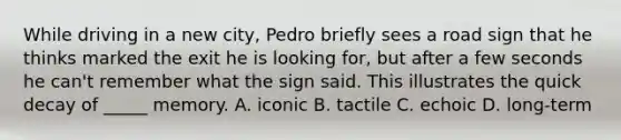 While driving in a new city, Pedro briefly sees a road sign that he thinks marked the exit he is looking for, but after a few seconds he can't remember what the sign said. This illustrates the quick decay of _____ memory. A. iconic B. tactile C. echoic D. long-term