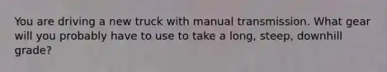 You are driving a new truck with manual transmission. What gear will you probably have to use to take a long, steep, downhill grade?