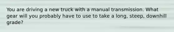 You are driving a new truck with a manual transmission. What gear will you probably have to use to take a long, steep, downhill grade?