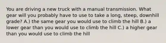 You are driving a new truck with a manual transmission. What gear will you probably have to use to take a long, steep, downhill grade? A.) the same gear you would use to climb the hill B.) a lower gear than you would use to climb the hill C.) a higher gear than you would use to climb the hill