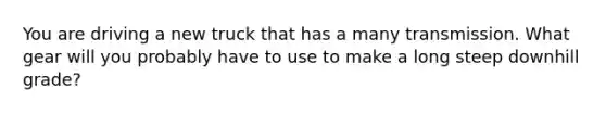 You are driving a new truck that has a many transmission. What gear will you probably have to use to make a long steep downhill grade?