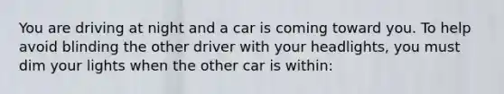 You are driving at night and a car is coming toward you. To help avoid blinding the other driver with your headlights, you must dim your lights when the other car is within: