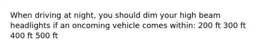 When driving at night, you should dim your high beam headlights if an oncoming vehicle comes within: 200 ft 300 ft 400 ft 500 ft