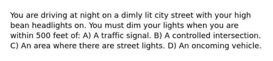 You are driving at night on a dimly lit city street with your high bean headlights on. You must dim your lights when you are within 500 feet of: A) A traffic signal. B) A controlled intersection. C) An area where there are street lights. D) An oncoming vehicle.