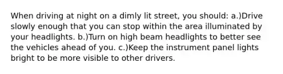 When driving at night on a dimly lit street, you should: a.)Drive slowly enough that you can stop within the area illuminated by your headlights. b.)Turn on high beam headlights to better see the vehicles ahead of you. c.)Keep the instrument panel lights bright to be more visible to other drivers.