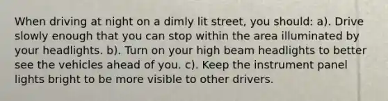 When driving at night on a dimly lit street, you should: a). Drive slowly enough that you can stop within the area illuminated by your headlights. b). Turn on your high beam headlights to better see the vehicles ahead of you. c). Keep the instrument panel lights bright to be more visible to other drivers.