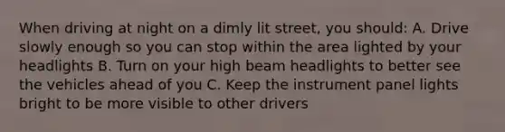 When driving at night on a dimly lit street, you should: A. Drive slowly enough so you can stop within the area lighted by your headlights B. Turn on your high beam headlights to better see the vehicles ahead of you C. Keep the instrument panel lights bright to be more visible to other drivers