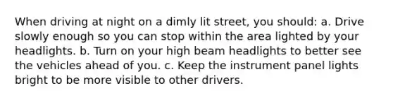 When driving at night on a dimly lit street, you should: a. Drive slowly enough so you can stop within the area lighted by your headlights. b. Turn on your high beam headlights to better see the vehicles ahead of you. c. Keep the instrument panel lights bright to be more visible to other drivers.