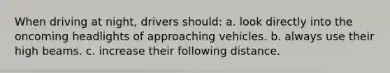 When driving at night, drivers should: a. look directly into the oncoming headlights of approaching vehicles. b. always use their high beams. c. increase their following distance.