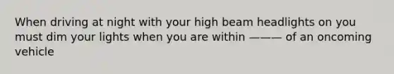 When driving at night with your high beam headlights on you must dim your lights when you are within ——— of an oncoming vehicle