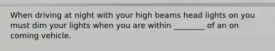 When driving at night with your high beams head lights on you must dim your lights when you are within ________ of an on coming vehicle.