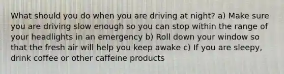 What should you do when you are driving at night? a) Make sure you are driving slow enough so you can stop within the range of your headlights in an emergency b) Roll down your window so that the fresh air will help you keep awake c) If you are sleepy, drink coffee or other caffeine products